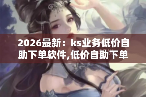 2026最新：ks业务低价自助下单软件,低价自助下单应用拓展电商市场
