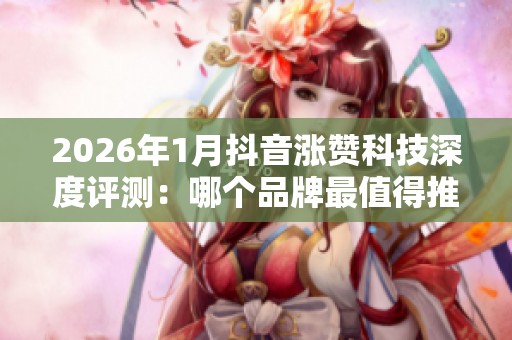 2026年1月抖音涨赞科技深度评测：哪个品牌最值得推荐？优缺点全面解析