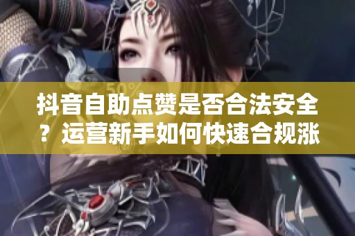 抖音自助点赞是否合法安全？运营新手如何快速合规涨赞策略