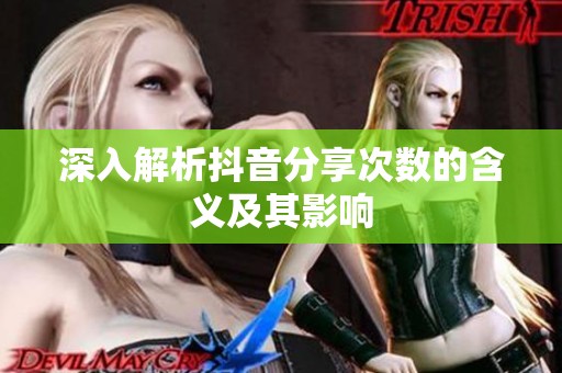 深入解析抖音分享次数的含义及其影响 深入解析抖音分享次数的含义及其影响