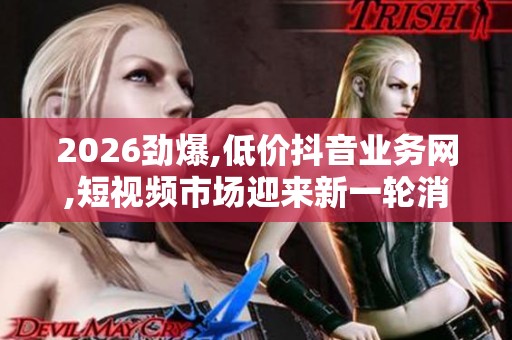 2026劲爆,低价抖音业务网,短视频市场迎来新一轮消费热潮 2026劲爆,低价抖音业务网,短视频市场迎来新一轮消费热潮