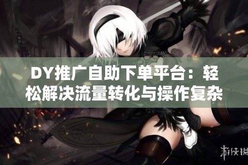 DY推广自助下单平台:轻松解决流量转化与操作复杂难题 DY推广自助下单平台:轻松解决流量转化与操作复杂难题