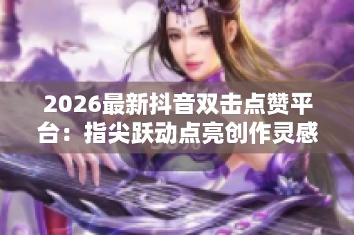 2026最新抖音双击点赞平台：指尖跃动点亮创作灵感，开启万千可能