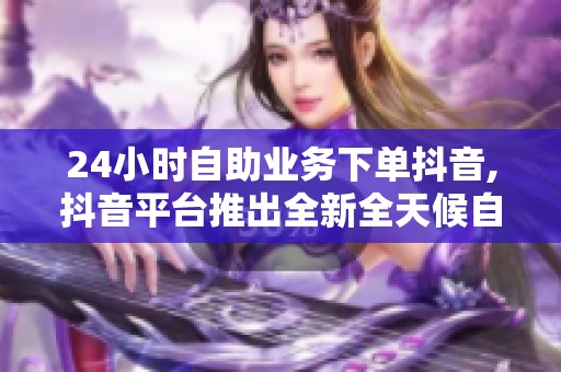 24小时自助业务下单抖音,抖音平台推出全新全天候自主订单服务 24小时自助业务下单抖音,抖音平台推出全新全天候自主订单服务
