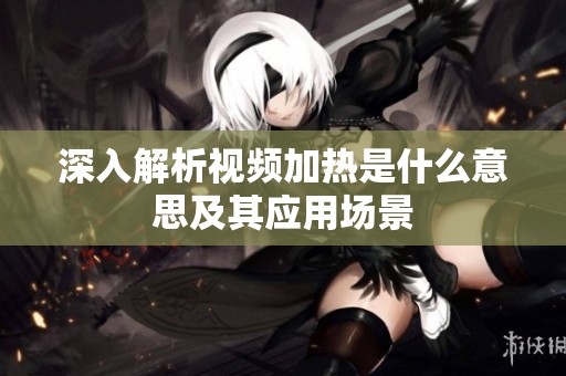 深入解析视频加热是什么意思及其应用场景 深入解析视频加热是什么意思及其应用场景