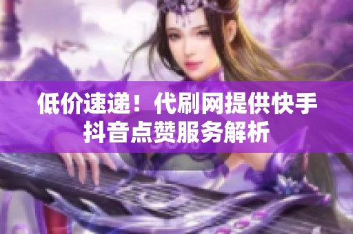 低价速递!代刷网提供快手抖音点赞服务解析 低价速递!代刷网提供快手抖音点赞服务解析