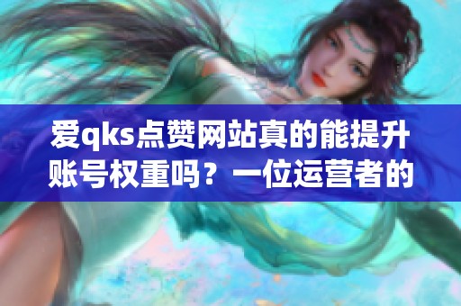 爱qks点赞网站真的能提升账号权重吗?一位运营者的半年记录 爱qks点赞网站真的能提升账号权重吗?一位运营者的半年记录