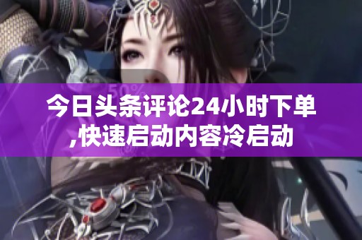 今日头条评论24小时下单,快速启动内容冷启动 今日头条评论24小时下单,快速启动内容冷启动