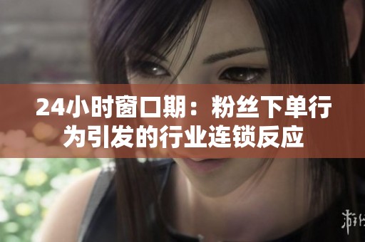 24小时窗口期：粉丝下单行为引发的行业连锁反应