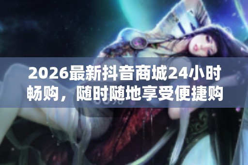 2026最新抖音商城24小时畅购,随时随地享受便捷购物体验 2026最新抖音商城24小时畅购,随时随地享受便捷购物体验