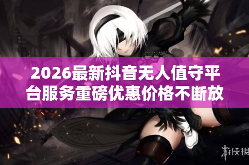 2026最新抖音无人值守平台服务重磅优惠价格不断放送 2026最新抖音无人值守平台服务重磅优惠价格不断放送