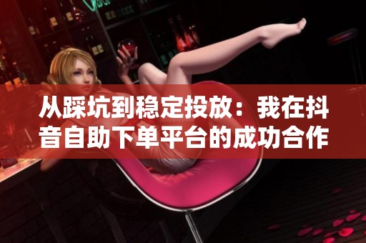 从踩坑到稳定投放:我在抖音自助下单平台的成功合作经验分享与实战技巧 从踩坑到稳定投放:我在抖音自助下单平台的成功合作经验分享与实战技巧