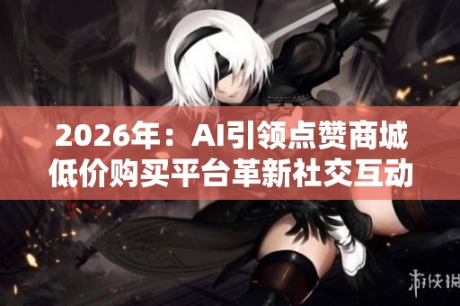 2026年:AI引领点赞商城低价购买平台革新社交互动成本 2026年:AI引领点赞商城低价购买平台革新社交互动成本