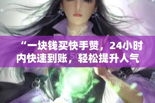 “一块钱买快手赞,24小时内快速到账,轻松提升人气!” “一块钱买快手赞,24小时内快速到账,轻松提升人气!”
