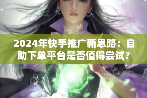 2024年快手推广新思路:自助下单平台是否值得尝试? 2024年快手推广新思路:自助下单平台是否值得尝试?