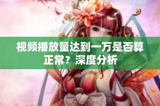 视频播放量达到一万是否算正常?深度分析 视频播放量达到一万是否算正常?深度分析