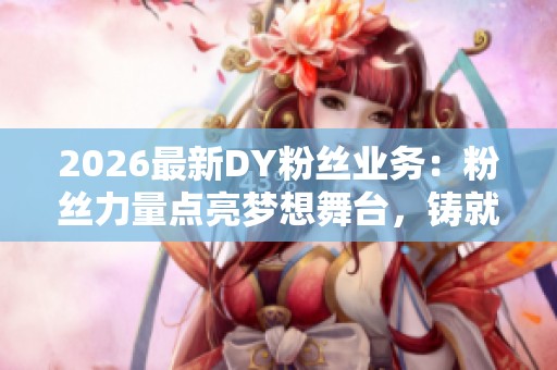 2026最新DY粉丝业务:粉丝力量点亮梦想舞台,铸就璀璨未来! 2026最新DY粉丝业务:粉丝力量点亮梦想舞台,铸就璀璨未来!