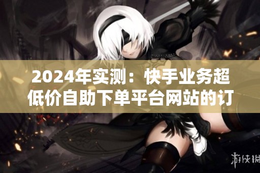 2024年实测:快手业务超低价自助下单平台网站的订单质量如何? 2024年实测:快手业务超低价自助下单平台网站的订单质量如何?