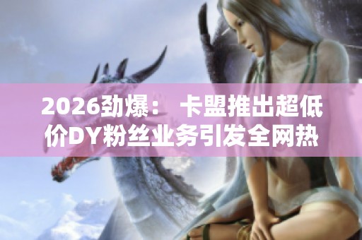 2026劲爆: 卡盟推出超低价DY粉丝业务引发全网热议与场景化定制浪潮 2026劲爆: 卡盟推出超低价DY粉丝业务引发全网热议与场景化定制浪潮
