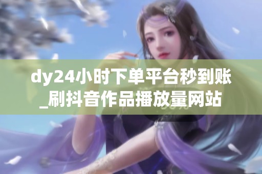 dy24小时下单平台秒到账_刷抖音作品播放量网站 dy24小时下单平台秒到账_刷抖音作品播放量网站