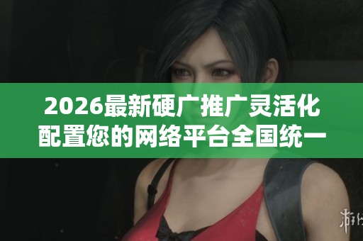 2026最新硬广推广灵活化配置您的网络平台全国统一24小时400中心 2026最新硬广推广灵活化配置您的网络平台全国统一24小时400中心