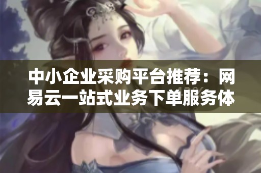中小企业采购平台推荐:网易云一站式业务下单服务体验全解析 中小企业采购平台推荐:网易云一站式业务下单服务体验全解析