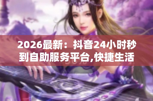 2026最新：抖音24小时秒到自助服务平台,快捷生活助手触手可及每日