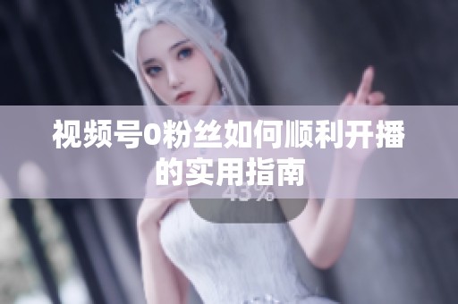 视频号0粉丝如何顺利开播的实用指南 视频号0粉丝如何顺利开播的实用指南