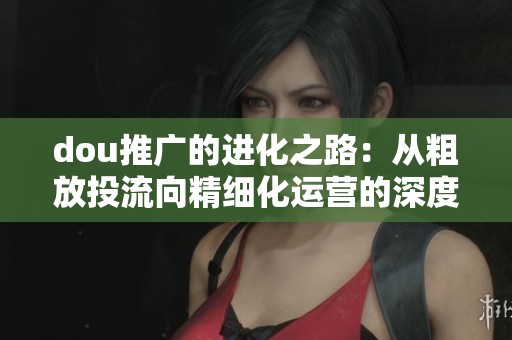 dou推广的进化之路:从粗放投流向精细化运营的深度分析与展望 dou推广的进化之路:从粗放投流向精细化运营的深度分析与展望
