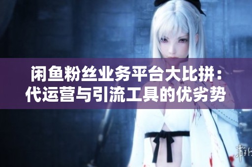闲鱼粉丝业务平台大比拼：代运营与引流工具的优劣势分析