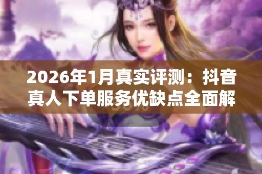 2026年1月真实评测:抖音真人下单服务优缺点全面解析 2026年1月真实评测:抖音真人下单服务优缺点全面解析