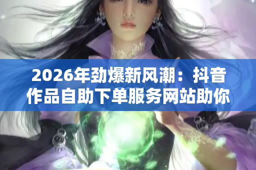 2026年劲爆新风潮:抖音作品自助下单服务网站助你轻松实现视频推广和流量快速提升 2026年劲爆新风潮:抖音作品自助下单服务网站助你轻松实现视频推广和流量快速提升