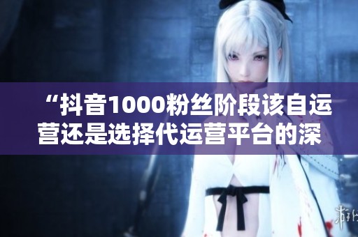 “抖音1000粉丝阶段该自运营还是选择代运营平台的深度分析” “抖音1000粉丝阶段该自运营还是选择代运营平台的深度分析”