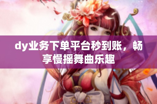dy业务下单平台秒到账,畅享慢摇舞曲乐趣 dy业务下单平台秒到账,畅享慢摇舞曲乐趣