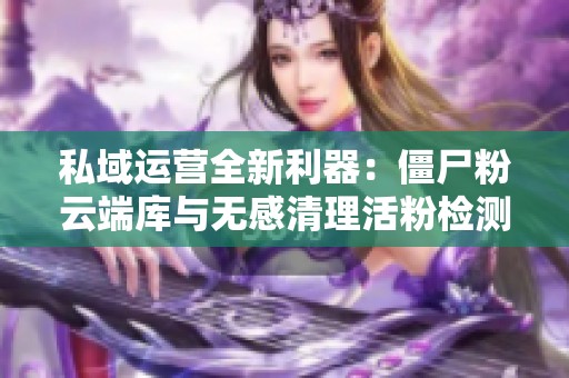 私域运营全新利器:僵尸粉云端库与无感清理活粉检测全解析 私域运营全新利器:僵尸粉云端库与无感清理活粉检测全解析