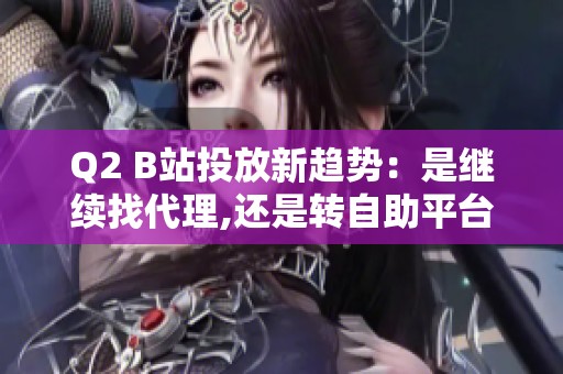 Q2 B站投放新趋势：是继续找代理,还是转自助平台？