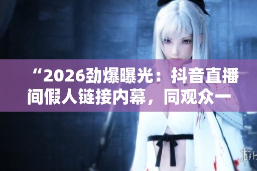 “2026劲爆曝光：抖音直播间假人链接内幕，同观众一同被骗！”