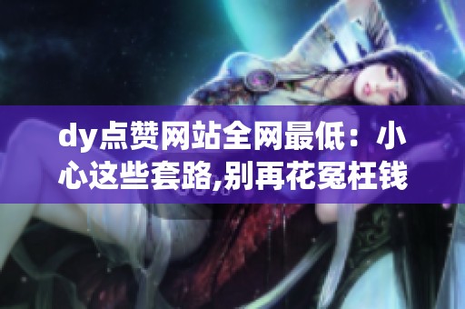 dy点赞网站全网最低：小心这些套路,别再花冤枉钱了!