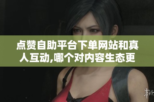 点赞自助平台下单网站和真人互动,哪个对内容生态更友好？