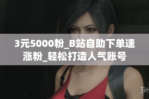 3元5000粉_B站自助下单速涨粉_轻松打造人气账号