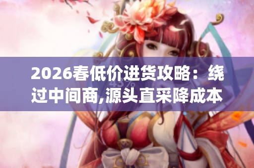 2026春低价进货攻略:绕过中间商,源头直采降成本_资讯 2026春低价进货攻略:绕过中间商,源头直采降成本_资讯