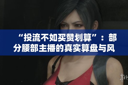 “投流不如买赞划算”：部分腰部主播的真实算盘与风险账本