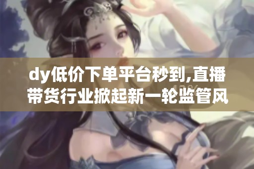 dy低价下单平台秒到,直播带货行业掀起新一轮监管风暴 dy低价下单平台秒到,直播带货行业掀起新一轮监管风暴