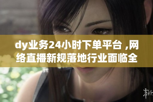 dy业务24小时下单平台 ,网络直播新规落地行业面临全面洗牌 dy业务24小时下单平台 ,网络直播新规落地行业面临全面洗牌