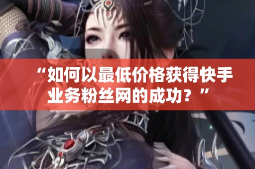 “如何以最低价格获得快手业务粉丝网的成功?” “如何以最低价格获得快手业务粉丝网的成功?”