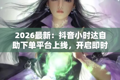 2026最新:抖音小时达自助下单平台上线,开启即时零售专属化新时代 2026最新:抖音小时达自助下单平台上线,开启即时零售专属化新时代