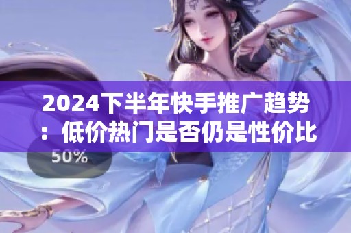 2024下半年快手推广趋势：低价热门是否仍是性价比之选？