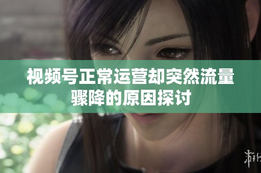 视频号正常运营却突然流量骤降的原因探讨 视频号正常运营却突然流量骤降的原因探讨