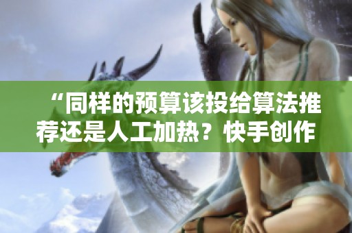 “同样的预算该投给算法推荐还是人工加热?快手创作者的艰难选择与深度分析” “同样的预算该投给算法推荐还是人工加热?快手创作者的艰难选择与深度分析”
