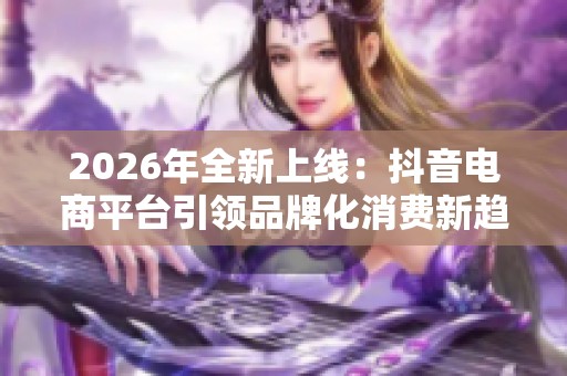 2026年全新上线:抖音电商平台引领品牌化消费新趋势 2026年全新上线:抖音电商平台引领品牌化消费新趋势